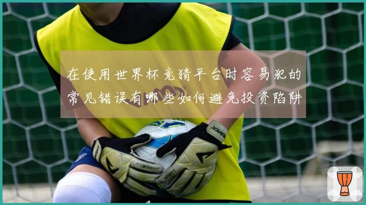 在使用世界杯竞猜平台时容易犯的常见错误有哪些如何避免投资陷阱